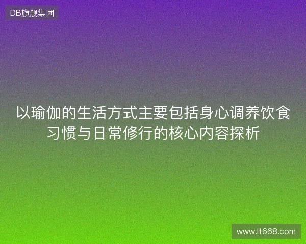 以瑜伽的生活方式主要包括身心调养饮食习惯与日常修行的核心内容探析 以瑜伽的生活方式主要包括身心调养饮食习惯与日常修行的核心内容探析